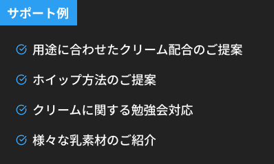 サポート例 用途に合わせたクリーム配合のご提案 ホイップ方法のご提案 クリームに関する勉強会対応 様々な乳素材のご紹介